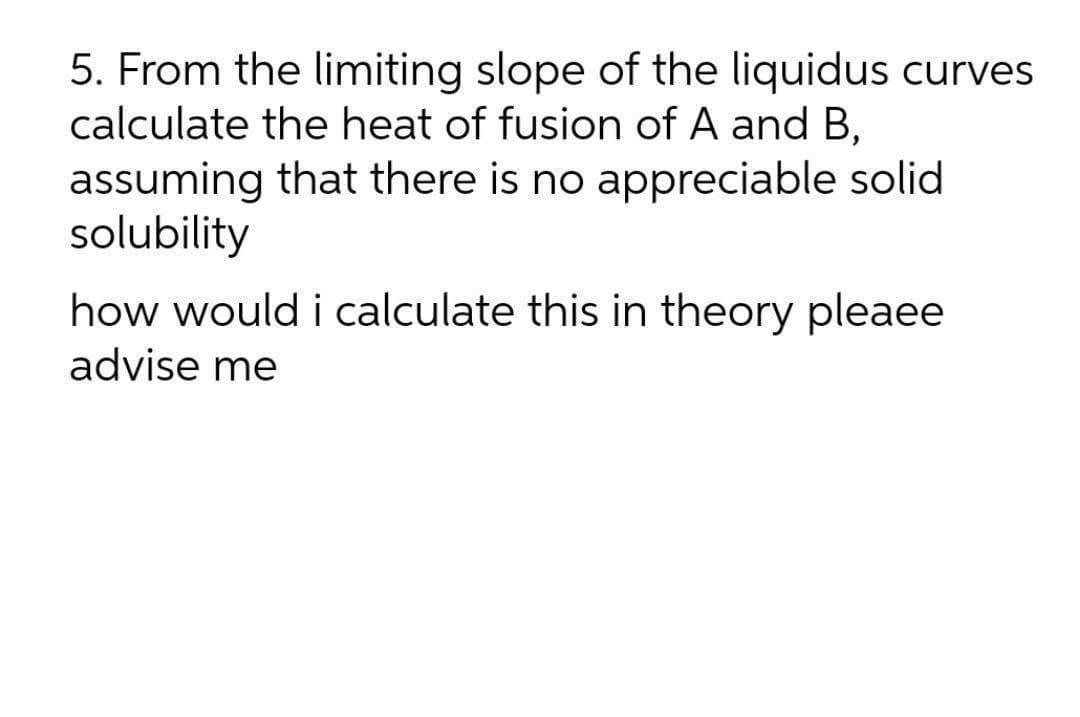 5. From the limiting slope of the liquidus curves
calculate the heat of fusion of A and B,
assuming that there is no appreciable solid
solubility
how would i calculate this in theory pleaee
advise me
