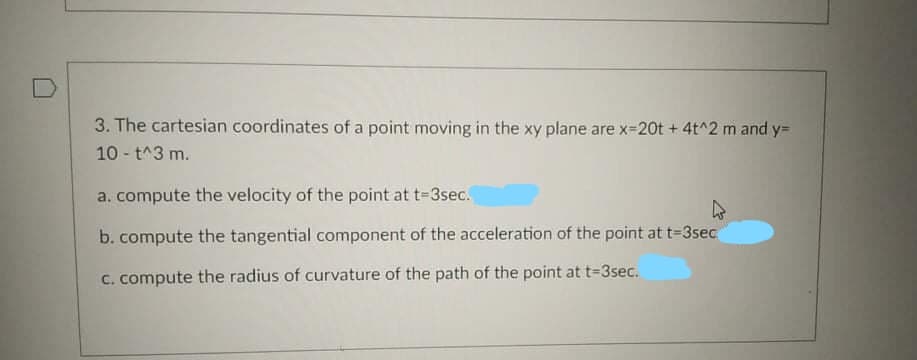 3. The cartesian coordinates of a point moving in the xy plane are x=20t + 4t^2 m and y=
10 - t^3 m.
a. compute the velocity of the point at t-3sec.
b. compute the tangential component of the acceleration of the point at t=3sec
C. compute the radius of curvature of the path of the point at t-3sec.
