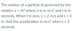 The motion of a particle id governed by the
relation a = 4t where a is in m/s and t is in
seconds. When t is zero, v = 2 m/s and s = 4
m. find the acceleration in m/s? when t = 2
seconds.
