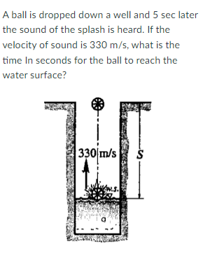 A ball is dropped down a well and 5 sec later
the sound of the splash is heard. If the
velocity of sound is 330 m/s, what is the
time In seconds for the ball to reach the
water surface?
330 m/s
