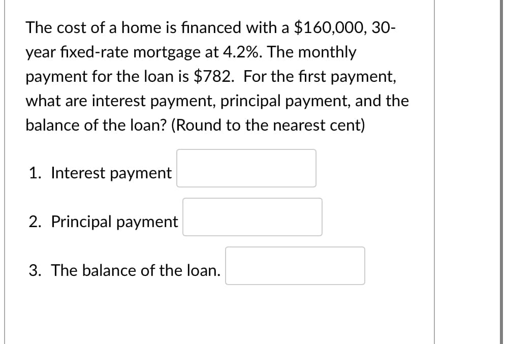 The cost of a home is financed with a $160,000, 30-
year fixed-rate mortgage at 4.2%. The monthly
payment for the loan is $782. For the first payment,
what are interest payment, principal payment, and the
balance of the loan? (Round to the nearest cent)
1. Interest payment
2. Principal payment
3. The balance of the loan.
