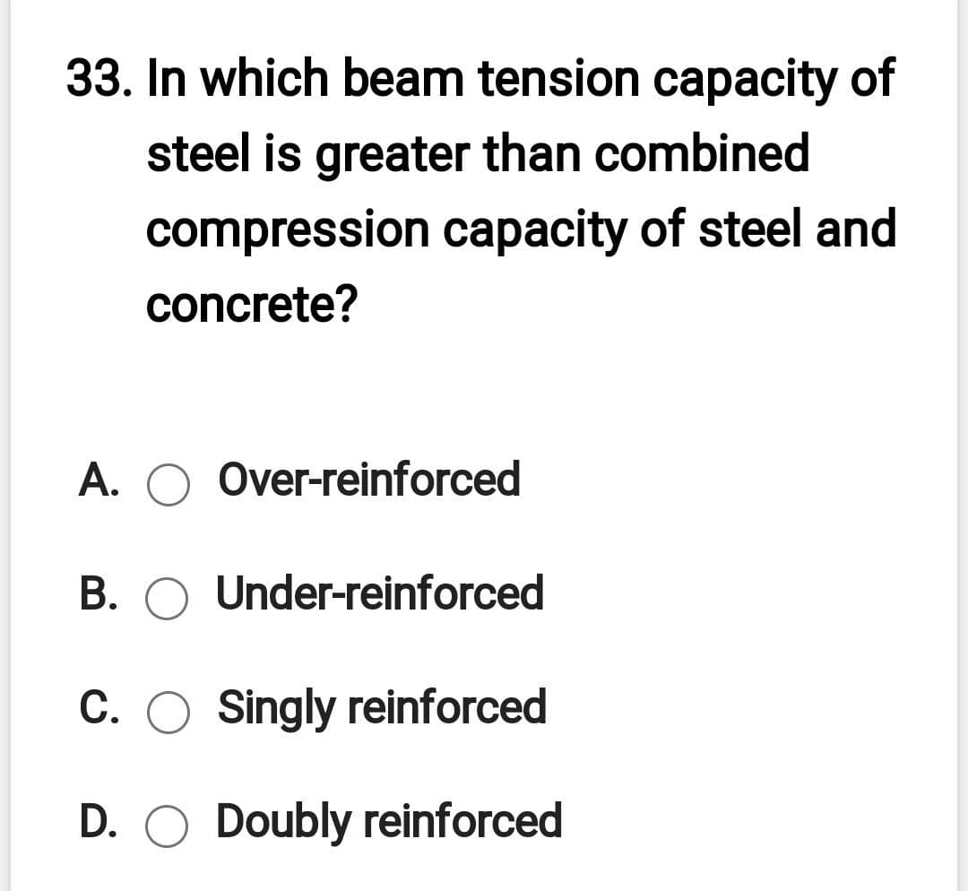 33. In which beam tension capacity of
steel is greater than combined
compression capacity of steel and
concrete?
A. O Over-reinforced
B. O Under-reinforced
C. O Singly reinforced
D. O Doubly reinforced
