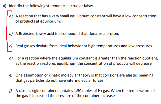 4) Identify the following statements as true or false:
a) A reaction that has a very small equilibrium constant will have a low concentration
of products at equilibrium.
b) A Brønsted-Lowry acid is a compound that donates a proton.
c) Real gasses deviate from ideal behavior at high temperatures and low pressures.
d) For a reaction where the equilibrium constant is greater than the reaction quotient,
as the reaction restores equilibrium the concentration of products will decrease.
e) One assumption of kinetic molecular theory is that collisions are elastic, meaning
that gas particles do not have intermolecular forces.
f) A closed, rigid container, contains 1.50 moles of H2 gas. When the temperature of
the gas is increased the pressure of the container increases.
