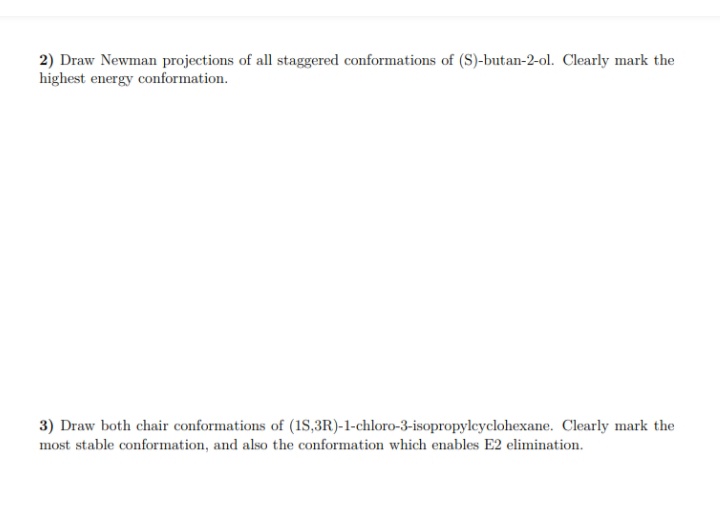 2) Draw Newman projections of all staggered conformations of (S)-butan-2-ol. Clearly mark the
highest energy conformation.
3) Draw both chair conformations of (1S,3R)-1-chloro-3-isopropylcyclohexane. Clearly mark the
most stable conformation, and also the conformation which enables E2 elimination.
