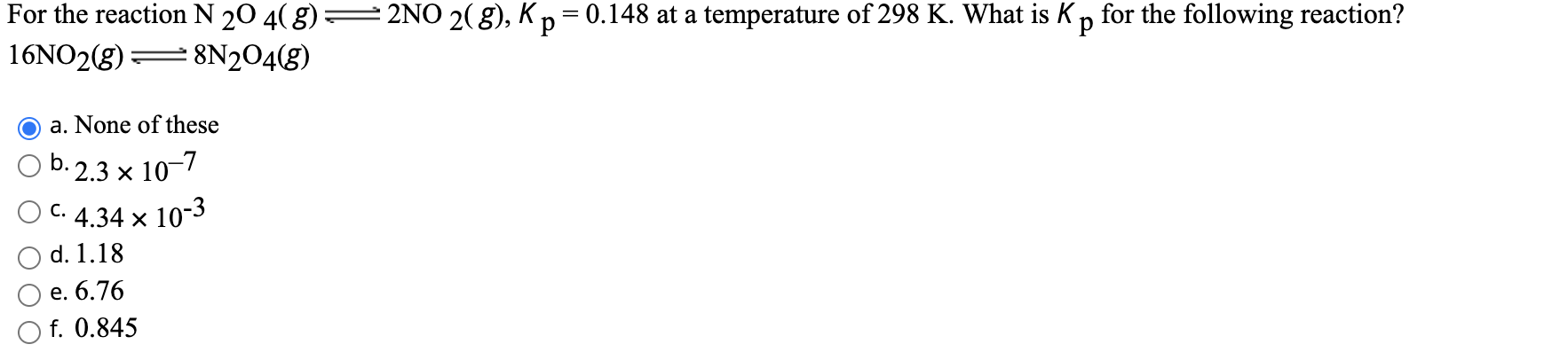 For the reaction N 20 4( g)
2NO 2(8), Kp= 0.148 at a temperature of 298 K. What is Kp for the following reaction?
16NO2(g)
8N2O4(g)
a. None of these
b. 2.3 x 10-7
C. 4.34 x 10-3
d. 1.18
е. 6.76
f. 0.845
