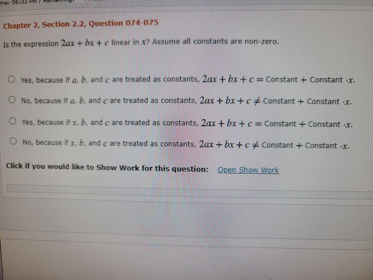 me: 06:33 PM/
Chapter 2, Section 2.2, Question 074-075
Is the expression 2ax + bx +c linear
in X7 Assume all constants are non-zero.
O Yes, because if a. b, and c are treated as constants, 2ax + bx+c = Constant + Constant x.
O No, because if a, b, and c are treated as constants, 2ax + bx+c+ Constant + Constant -x.
O Yes, because if x, b, and c are treated as constants, 2ax + bx+c= Constant +Constant -x.
O No, because if x, b, and c are treated as constants, 2ax + bx+c+ Constant +Constant -x.
Click if you would like to Show Work for this question: Open Show Work
