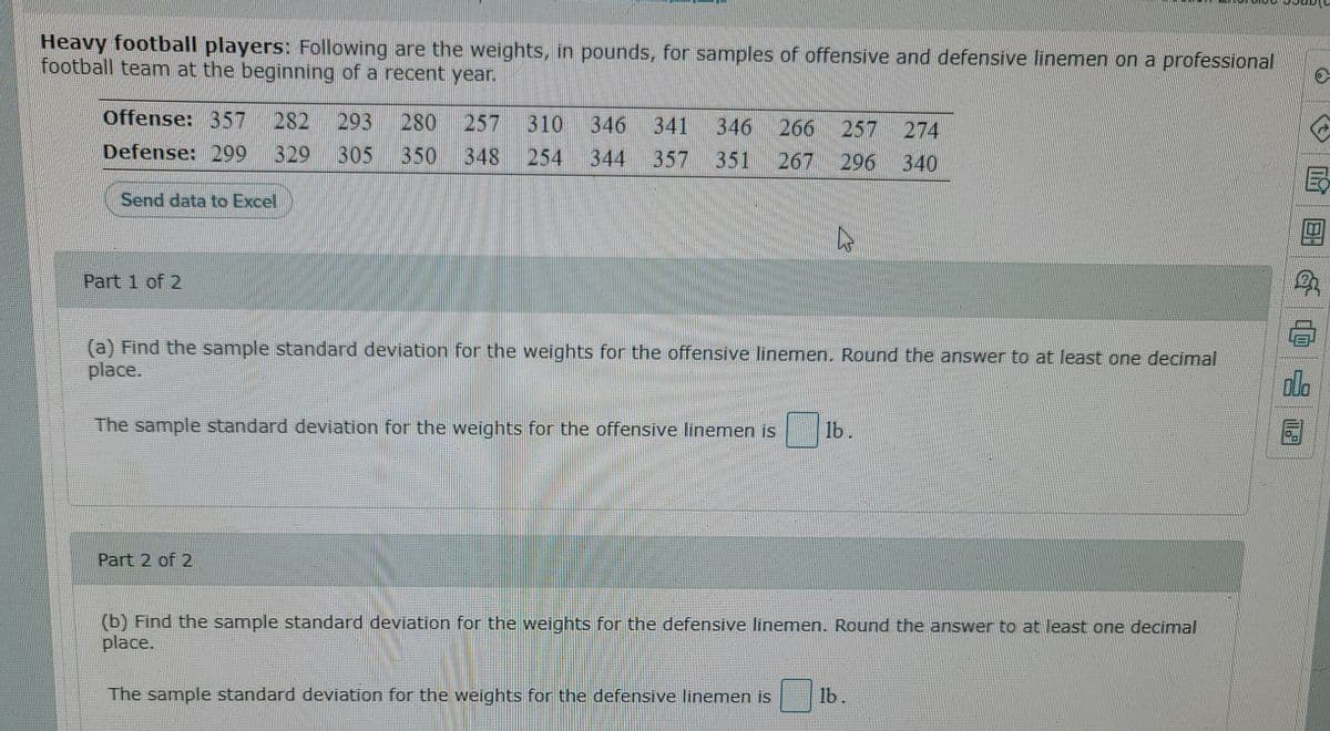 Heavy football players: Following are the weights, in pounds, for samples of offensive and defensive linemen on a professional
football team at the beginning of a recent year.
Offense: 357
282
293
329 305
280
257
310
346
341
346 266
257 274
Defense: 299
350
348
254
344
357
351
267
296 340
Send data to Excel
Part 1 of 2
(a) Find the sample standard deviation for the weights for the offensive linemen. Round the answer to at least one decimal
place.
olo
The sample standard deviation for the weights for the offensive linemen is
lb.
Part 2 of 2
(b) Find the sample standard deviation for the weights for the defensive linemen. Round the answer to at least one decimal
place.
The sample standard deviation for the weights for the defensive linemen is
lb.
