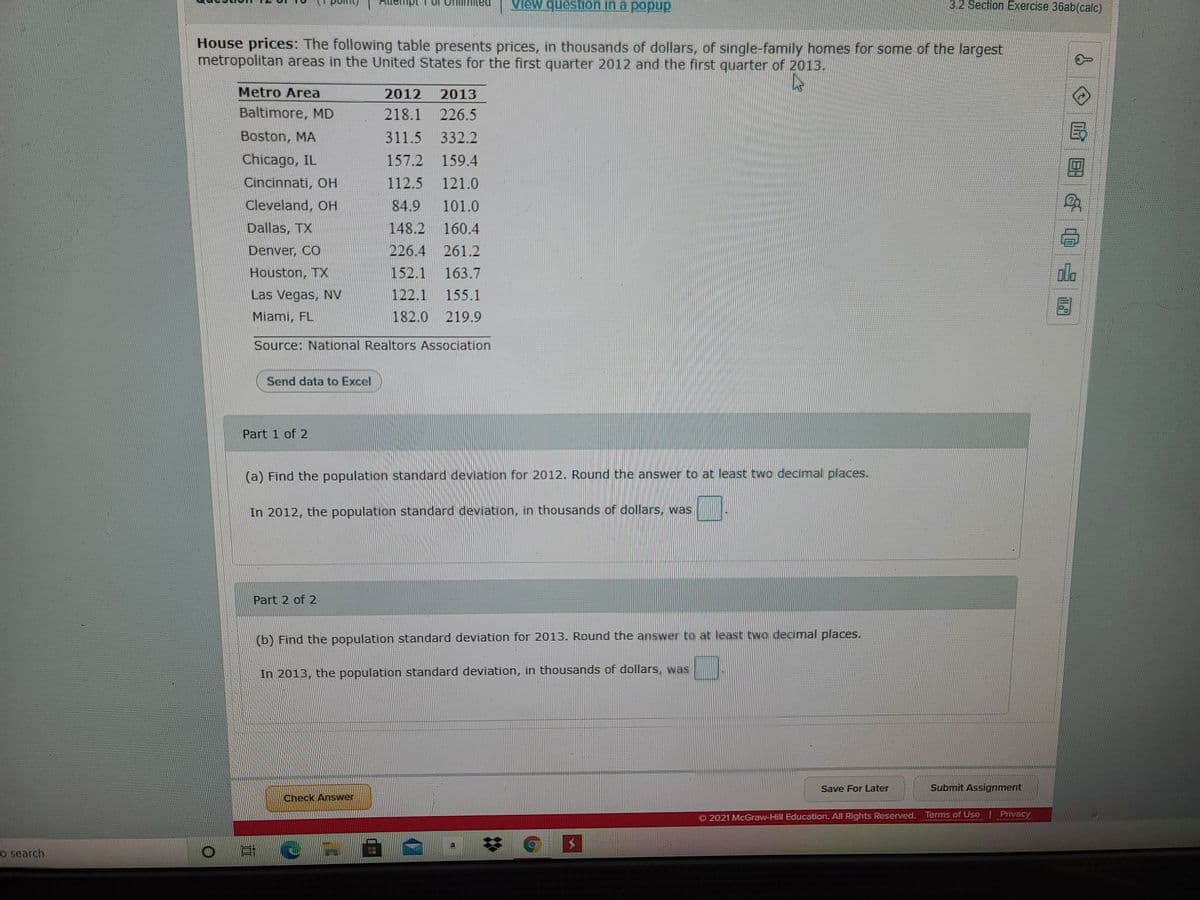 View question in a popup
3.2 Section Exercise 36ab(calc)
House prices: The following table presents prices, in thousands of dollars, of single-family homes for some of the largest
metropolitan areas in the United States for the first quarter 2012 and the first quarter of 2013.
Metro Area
2012
2013
Baltimore, MD
218.1 226.5
Boston, MA
311.5 332.2
國
Chicago, IL
157.2 159.4
Cincinnati, OH
112.5
121.0
Cleveland, OH
84.9
101.0
Dallas, TX
148.2
160.4
Denver, CO
226.4 261.2
Houston, TX
152.1
163.7
dla
Las Vegas, NV
122.1
155.1
Miami, FL
182.0
219.9
Source: National Realtors Association
Send data to Excel
Part 1 of 2
(a) Find the population standard deviation for 2012. Round the answer to at least two decimal places.
In 2012, the population standard deviation, in thousands of dollars, was
Part 2 of 2
(b) Find the population standard deviation for 2013. Round the answer to at least two decimal places.
In 2013, the population standard deviation, in thousands of dollars, was
Save For Later
Submit Assignment
Check Answer
2021 McGraw-Hill Education. All Rights Reserved. Terms of Use Privacy
o search.
