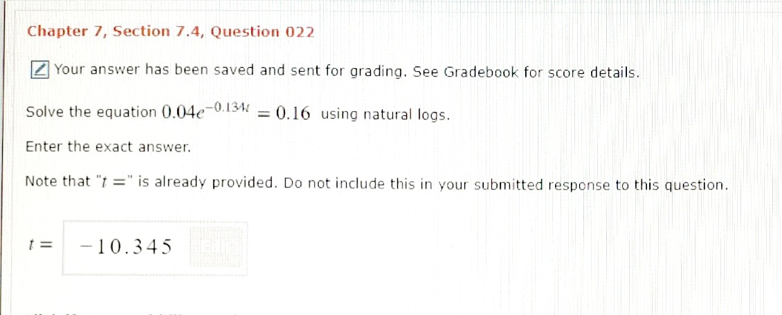 Chapter 7, Section 7.4, Question 022
Z Your answer has been saved and sent for grading. See Gradebook for score details.
Solve the equation 0.04e-0.134 = 0.16 using natural logs.
Enter the exact answer.
Note that "t =" is already provided. Do not include this in your submitted response to this question.
-10.345
