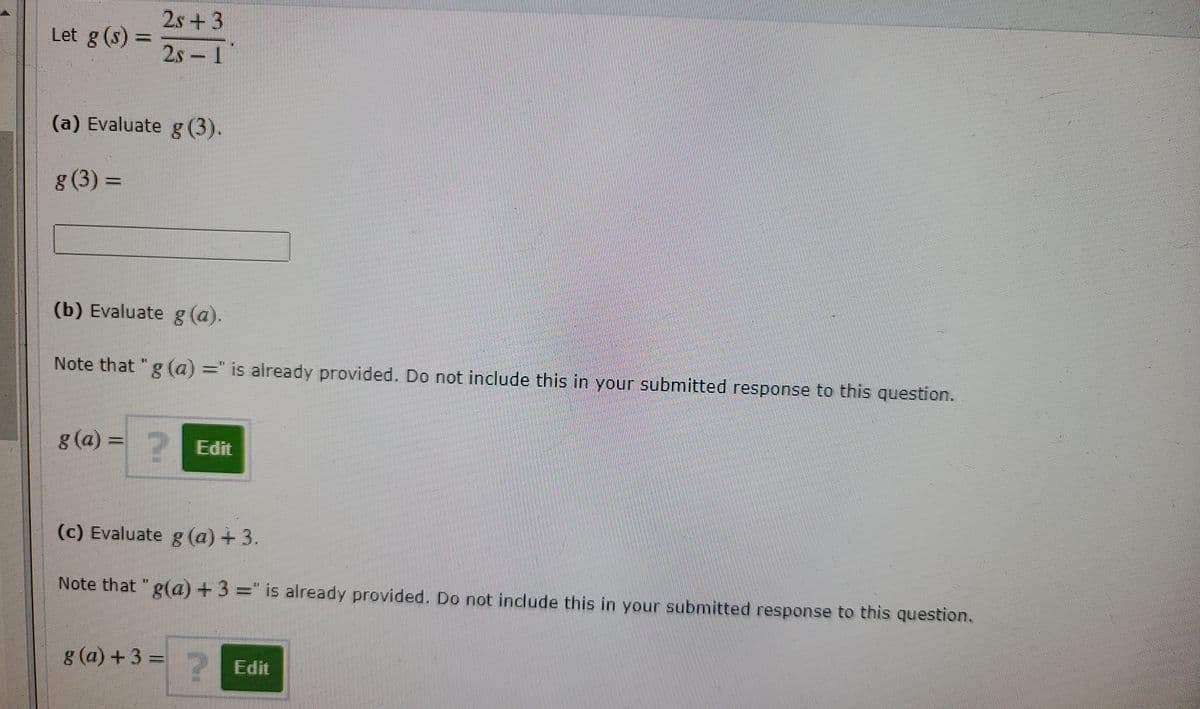 2s +3
Let g (s)
2s – I
(a) Evaluate g (3).
g (3) =
(b) Evaluate g (a).
Note that "g (a) =" is already provided. Do not include this in your submitted response to this question.
g(a) =
2 Edit
(c) Evaluate g (a) + 3.
Note that "g(a) +3 =" is already provided. Do not include this in your submitted response to this question.
g (a) +3 =
2 Edit
