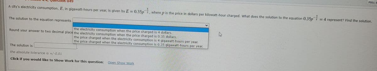 FULL S
ion 049
A city's electricity consumption, E, in gigawatt-hours per year, is given by E = 0.35PE, where p is the price in dollars per kilowatt-hour charged. What does the solution to the equation 0.35p =4 represent? Find the solution.
The solution to the equation represents
the electricity consumption when the price charged is 4 dollars.
Round your answer to two decimal place the electricity consumption when the price charged is 0.35 dollars.
the price charged when the electricity consumption is 4 gigawatt-hours per year.
the price charged when the electricity consumption is 0.35 gigawatt-hours per year.
The solution is
the absolute tolerance is +/-0.01
Click if you would like to Show Work for this question: Open Show Work
