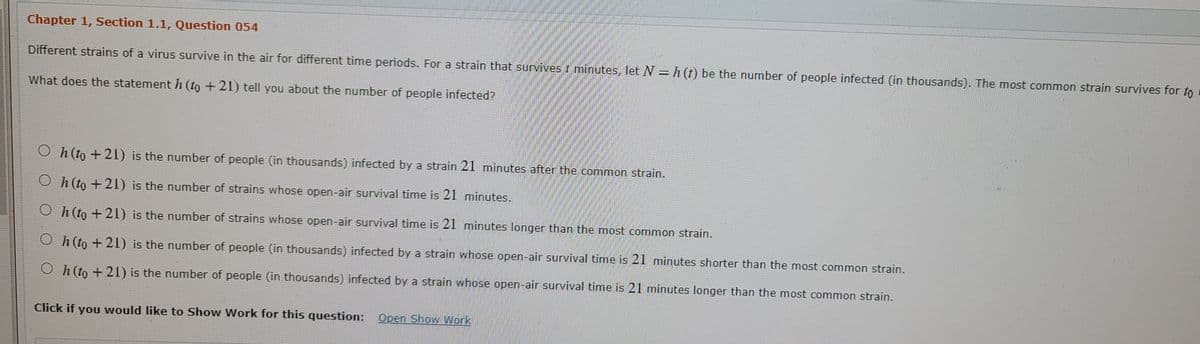 Chapter 1, Section 1.1, Question 054
Different strains of a virus survive in the air for different time periods. For a strain that survives t minutes, let N = h (t) be the number of people infected (in thousands). The most common strain survives for to
What does the statementh (to +21) tell you about the number of people infected?
O h (to + 21) is the number of people (in thousands) infected by a strain 21 minutes after the common strain.
O h (to + 21) is the number of strains whose open-air survival time is 21 minutes.
O h(to + 21) is the number of strains whose open-air survival time is 21 minutes longer than the most common strain.
O h (to + 21) is the number of people (in thousands) infected by a strain whose open-air survival time is 21 minutes shorter than the most common strain.
O h (to + 21) is the number of people (in thousands) infected by a strain whose open-air survival time is 21 minutes longer than the most common strain.
Click if you would like to Show Work for this question:
Open Show Work
