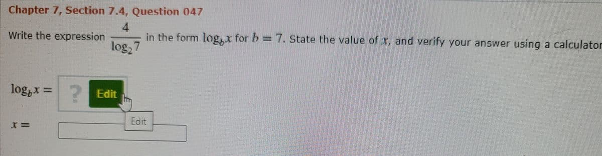 Chapter 7, Section 7.4, Question 047
4.
in the form log,x for b = 7. State the value of x, and verify your answer using a calculator
Write the expression
log, 7
log,x =?
2 Edit
Edit
