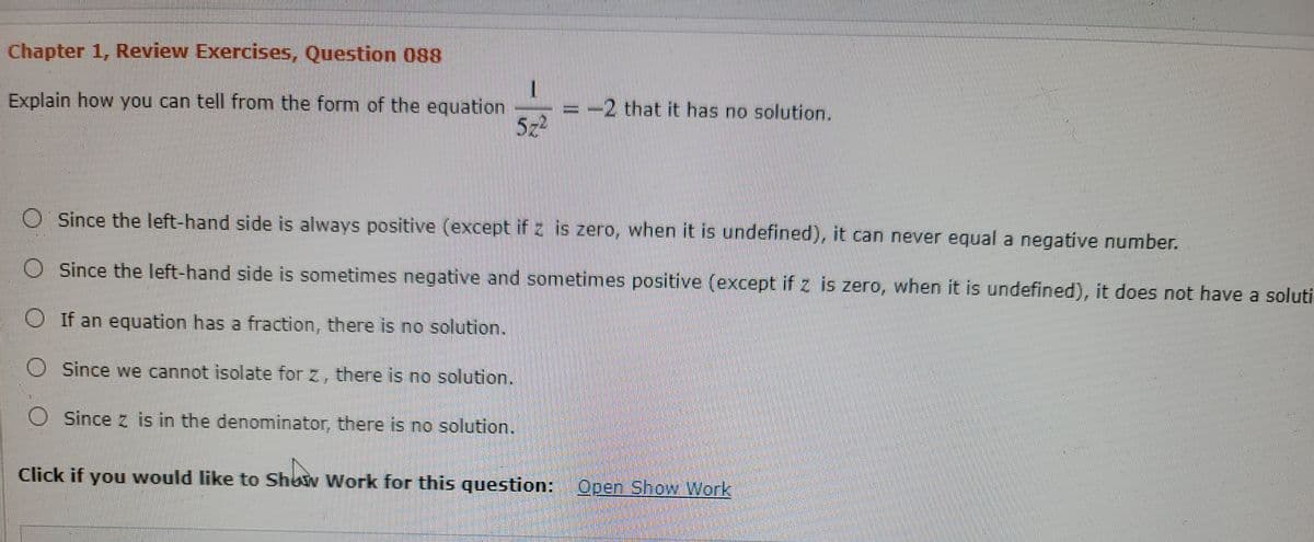 Chapter 1, Review Exercises, Question 088
Explain how you can tell from the form of the equation
522
-2 that it has no solution.
O Since the left-hand side is always positive (except if 2 is zero, when it is undefined), it can never equal a negative number.
Since the left-hand side is sometimes negative and sometimes positive (except if z is zero, when it is undefined), it does not have a soluti
O If an equation has a fraction, there is no solution.
O Since we cannot isolate for z, there is no solution.
O Since z is in the denominator, there is no solution.
Click if you would like to Show Work for this question: Open Show Work

