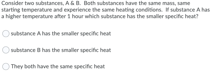 Consider two substances, A & B. Both substances have the same mass, same
starting temperature and experience the same heating conditions. If substance A has
a higher temperature after 1 hour which substance has the smaller specific heat?
substance A has the smaller specific heat
substance B has the smaller specific heat
They both have the same specific heat

