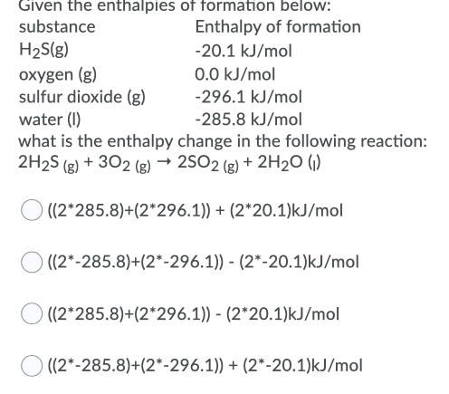 the enthalpies of formation below:
Enthalpy of formation
substance
H2S(g)
oxygen (g)
sulfur dioxide (g)
water (I)
what is the enthalpy change in the following reaction:
2H2S (g) + 302 (g) → 2SO2 (g) + 2H2O (1)
-20.1 kJ/mol
0.0 kJ/mol
-296.1 kJ/mol
-285.8 kJ/mol
O ((2*285.8)+(2*296.1)) + (2*20.1)kJ/mol
O ((2*-285.8)+(2*-296.1)) - (2*-20.1)kJ/mol
((2*285.8)+(2*296.1)) - (2*20.1)kJ/mol
((2*-285.8)+(2*-296.1)) + (2*-20.1)kJ/mol
