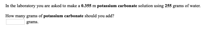 In the laboratory you are asked to make a 0.355 m potassium carbonate solution using 255 grams of water.
How many grams of potassium carbonate should you add?
grams.
