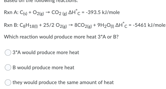 Rxn A: C(s) + O2(g) →
CO2 (g) AH c = -393.5 kJ/mole
Rxn B: C8H18(1) + 25/2 O2(g) → 8CO2(g) + 9H2Ou) AH°C = -5461 kJ/mole
Which reaction would produce more heat 3*A or B?
) 3*A would produce more heat
B would produce more heat
they would produce the same amount of heat
