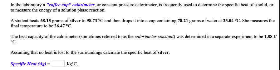 A student heats 68.15 grams of silver to 98.73 °C and then drops it into a cup containing 78.21 grams of water at 23.04 °C. She measures the
final temperature to be 26.47 °C.
The heat capacity of the calorimeter (sometimes referred to as the calorimeter constant) was determined in a separate experiment to be 1.88 J/
°C.
Assuming that no heat is lost to the surroundings calculate the specific heat of silver.
Specific Heat (Ag) =
J/g°C.
