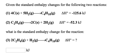 Given the standard enthalpy changes for the following two reactions:
(1) 4C(s) + 5H2(g)→C„H1(g) AH° = -125.6 kJ
(2) C¿H,(g)2C(s) + 2H2(g)
AH° = -52.3 kJ
what is the standard enthalpy change for the reaction:
(3) 2C,H4(g) + H2(g)C¸H10(g) AH° = ?
kJ
