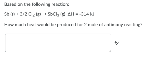Based on the following reaction:
Sb (s) + 3/2 Cl2 (g) → SbCl3 (g) AH = -314 kJ
How much heat would be produced for 2 mole of antimony reacting?
