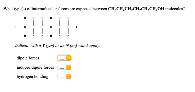 What type(s) of intermolecular forces are expected between CH;CH,CH,CH,CH,CH,OH molecules
H
H
H
H
H
H-
-0-H
H
H
H
H
H
Indicate with a Y (yes) or an N (no) which apply.
dipole forces
induced dipole forces
hydrogen bonding
