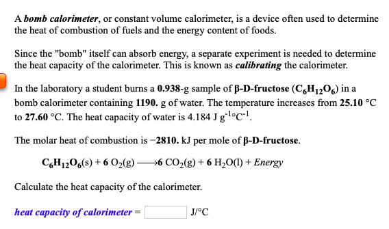 A bomb calorimeter, or constant volume calorimeter, is a device often used to determine
the heat of combustion of fuels and the energy content of foods.

