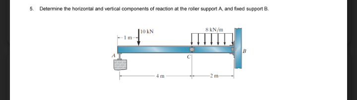 5. Determine the horizontal and vertical components of reaction at the roller support A, and fixed support B.
|10 kN
8 kN/m
1 m
4 m
2 m
