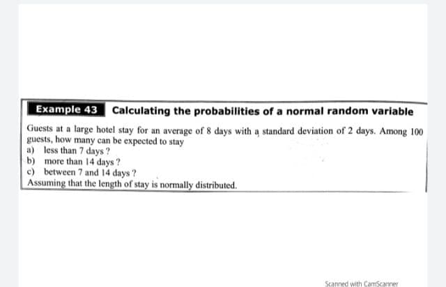 Example 43 Calculating the probabilities of a normal random variable
Guests at a large hotel stay for an average of 8 days with a standard deviation of 2 days. Among 100
guests, how many can be expected to stay
a) less than 7 days ?
b) more than 14 days ?
c) between 7 and 14 days ?
Assuming that the length of stay is normally distributed.
Scanned with CamScanner
