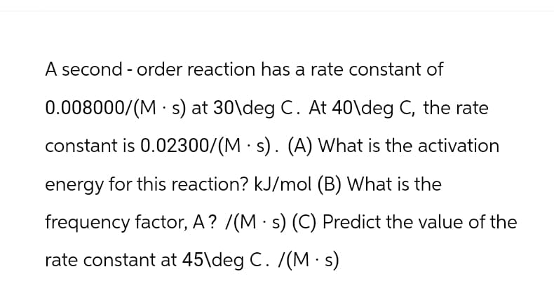 A second-order reaction has a rate constant of
0.008000/(Ms) at 30\deg C. At 40\deg C, the rate
constant is 0.02300/(Ms). (A) What is the activation
energy for this reaction? kJ/mol (B) What is the
frequency factor, A? /(Ms) (C) Predict the value of the
rate constant at 45\deg C. /(Ms)