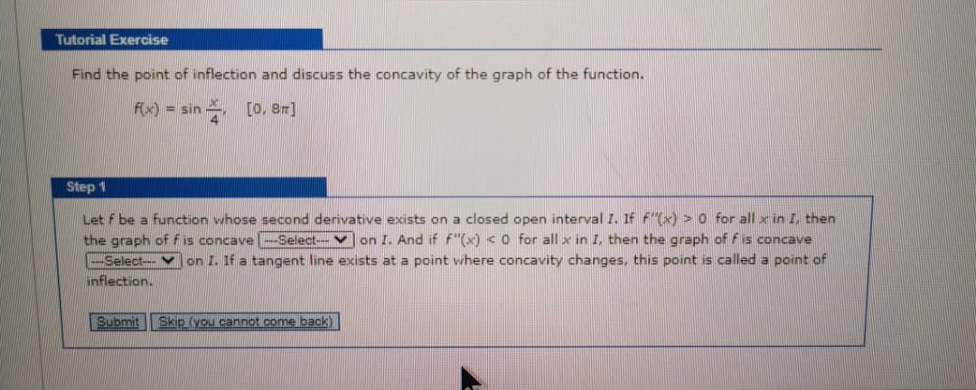 Tutorial Exercise
Find the point of inflection and discuss the concavity of the graph of the function.
F) = sin [o, 8r]
Step 1
Let f be a function whose second derivative exists on a closed open interval I. If f"(x) >0 for all x in I, then
the graph of f is concave -Select--V on I. And if f"(x) <o for all x in I, then the graph of fis concave
-Select-- V on I. If a tangent line exists at a point where concavity changes, this point is called a point of
inflection.
Submit
Skip (you cannot come back)
