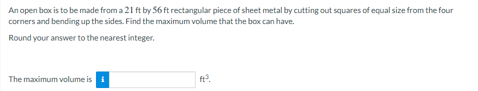 An open box is to be made from a 21 ft by 56 ft rectangular piece of sheet metal by cutting out squares of equal size from the four
corners and bending up the sides. Find the maximum volume that the box can have.
Round your answer to the nearest integer.
The maximum volume is i
ft3.
