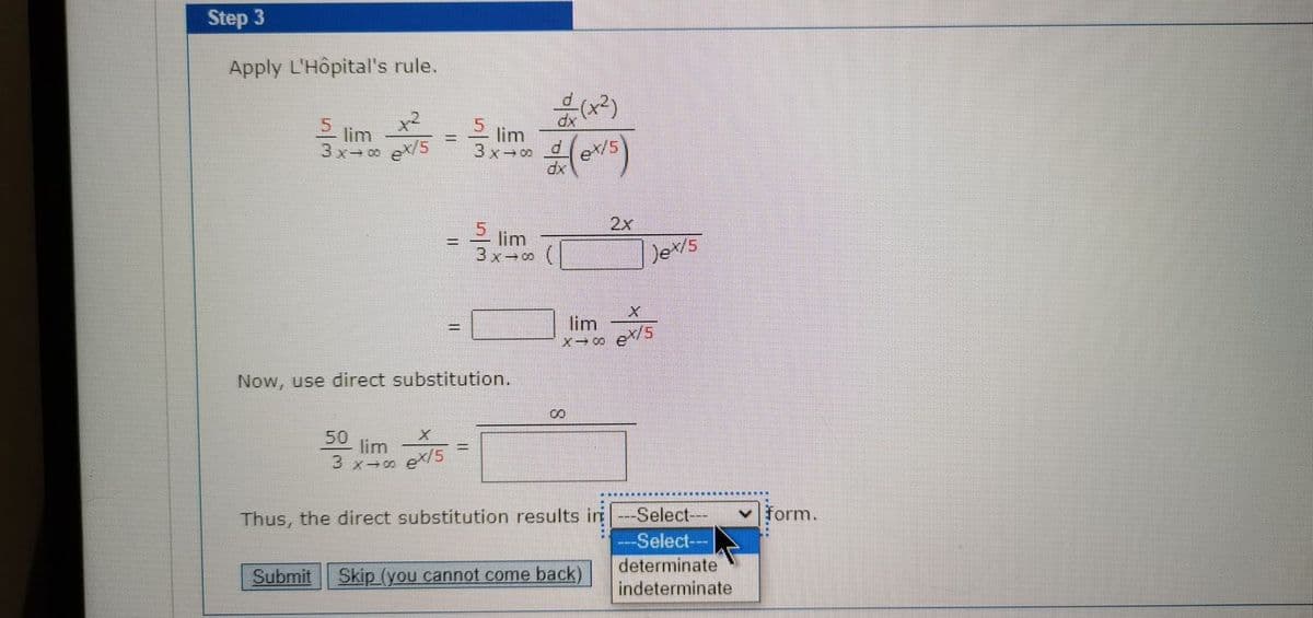 Step 3
Apply L'Hôpital's rule.
x2
5 lim
5 lim
3x-9
dx
3x- ex/5
2x
ーの(
5 lim
3x 0
Det/s
lim
ex/5
%3D
Now, use direct substitution.
50
lim
3 x-0
ex/5
Thus, the direct substitution results i ---Select---
-Select---
form.
Submit Skip (you cannot come back)
determinate
indeterminate
