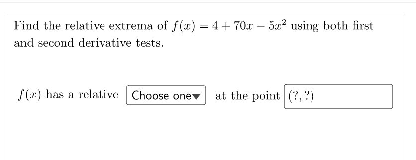 Find the relative extrema of f(x) = 4+70x
– 5x2 using both first
%3D
and second derivative tests.
f (x) has a relative
Choose onev
at the point (?, ?)
