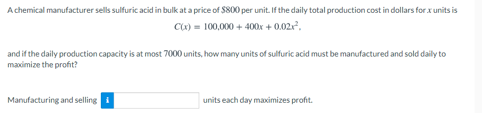 A chemical manufacturer sells sulfuric acid in bulk at a price of $800 per unit. If the daily total production cost in dollars for x units is
C(x) = 100,000 + 400x + 0.02x²,
and if the daily production capacity is at most 7000 units, how many units of sulfuric acid must be manufactured and sold daily to
maximize the profit?
Manufacturing and selling i
units each day maximizes profit.
