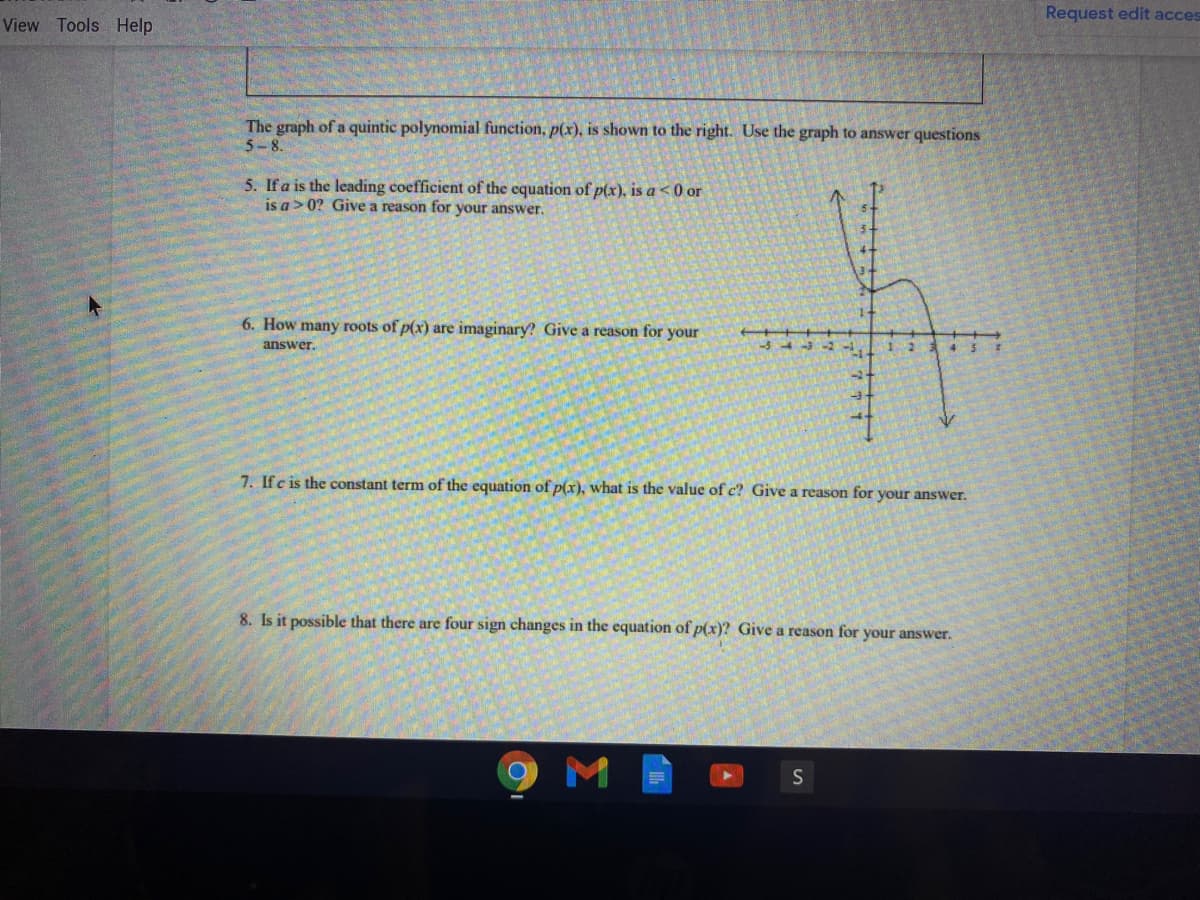 Request edit acces
View Tools Help
The graph of a quintic polynomial function, p(x), is shown to the right. Use the graph to answer questions
5-8.
5. If a is the leading coefficient of the equation of p(x), is a <0 or
is a>0? Give a reason for your answer.
6. How many roots of p(x) are imaginary? Give a reason for your
answer.
7. Ifc is the constant term of the equation of p(x), what is the value of c? Give a reason for your answer.
8. Is it possible that there are four sign changes in the equation of p(x)? Give a reason for your answer.
M
