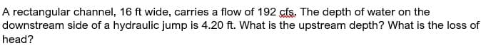 A rectangular channel, 16 ft wide, carries a flow of 192 cfs. The depth of water on the
downstream side of a hydraulic jump is 4.20 ft. What is the upstream depth? What is the loss of
head?
