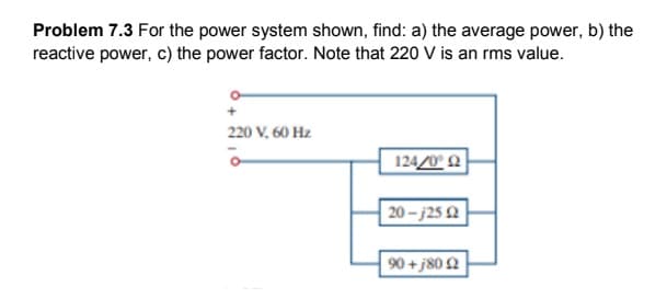 Problem 7.3 For the power system shown, find: a) the average power, b) the
reactive power, c) the power factor. Note that 220 V is an rms value.
220 V, 60 Hz
124/0° 2
20 – j25 Q
90 +j80 2
