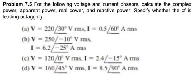 Problem 7.5 For the following voltage and current phasors, calculate the complex
power, apparent power, real power, and reactive power. Specify whether the pf is
leading or lagging.
(a) V = 220/30° V ms, I = 0.5/60° A ms
%3D
(b) V = 250/-10° V rms,
I = 6.2/-25° A ms
(c) V = 120/0° V rms, I = 2.4/-15° A rms
(d) V 160/45° V ms, I 8.5/90° A ms
%3D
