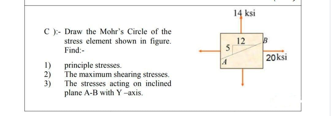 14 ksi
C ):- Draw the Mohr's Circle of the
stress element shown in figure.
Find:-
12
5
20ksi
A
1)
principle stresses.
2)
The maximum shearing stresses.
3)
The stresses acting on inclined
plane A-B with Y -axis.
