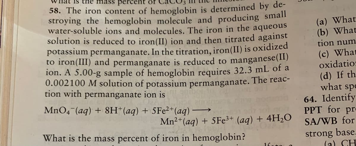 the
mass percent of
58. The iron content of hemoglobin is determined by de-
stroying the hemoglobin molecule and producing small
water-soluble ions and molecules. The iron in the aqueous
solution is reduced to iron(II) ion and then titrated against
potassium permanganate. In the titration, iron(II) is oxidized
to iron(III) and permanganate is reduced to manganese(I)
ion. A 5.00-g sample of hemoglobin requires 32.3 mL of a
0.002100 M solution of potassium permanganate. The reac-
tion with permanganate ion is
(a) What
(b) What
tion num
(c) What
oxidation
(d) If th.
what spe
64. Identify
PPT for pr
SA/WB for
MnO4 (aq) + 8H*(aq) + 5FE2+(aq) →
Mn2+(aq) + 5FE3+ (aq) + 4H2O
What is the mass percent of iron in hemoglobin?
strong base.
(a) CH
1fato
