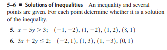 5-6 - Solutions of Inequalities An inequality and several
points are given. For each point determine whether it is a solution
of the inequality.
5. x - 5y > 3; (-1, –2), (1, –2). (1, 2), (8, 1)
6. 3x + 2y s 2; (-2, 1), (1, 3), (1, –3), (0, 1)
