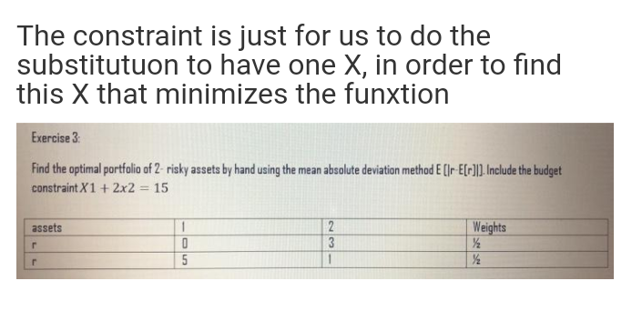The constraint is just for us to do the
substitutuon to have one X, in order to find
this X that minimizes the funxtion
Exercise 3:
Find the optimal portfolio of 2- risky assets by hand using the mean absolute deviation method E (Ir E[r)]. Include the budget
constraint X1 + 2x2 = 15
1
Weights
1/½
/2
assets
3
