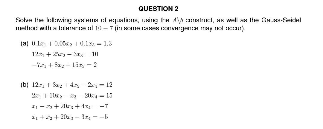 QUESTION 2
Solve the following systems of equations, using the A\b construct, as well as the Gauss-Seidel
method with a tolerance of 10 - 7 (in some cases convergence may not occur).
(a) 0.1x1 +0.05x2 +0.1x3 = 1.3
12x1 + 25x2 3x3 = 10
-7x1 + 8x2 + 15x3 = 2
(b) 12x1 + 3x2 + 4x3 2x4 = 12
2x110x2x3 20x415
x1x2 + 20x3+4x4 = -7
x1 + x2 + 20x3 3x4 = -5