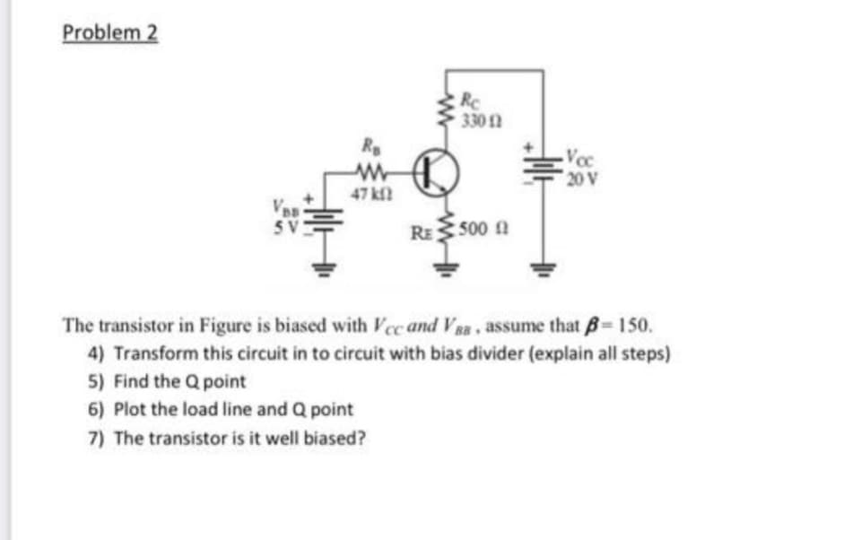 Problem 2
Re
330 12
20 V
47 k
RE 500 ft
The transistor in Figure is biased with Vcc and VBB, assume that B= 150.
4) Transform this circuit in to circuit with bias divider (explain all steps)
5) Find the Q point
6) Plot the load line and Q point
7) The transistor is it well biased?
Ro
www
Voc