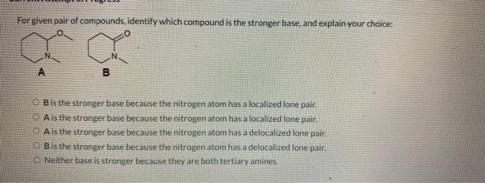 For given pair of compounds, identify which compound is the stronger base, and explain your choice:
B
Bis the stronger base because the nitrogen atom has a localized lone pair.
A is the stronger base because the nitrogen atom has a localized lone pair.
A is the stronger base because the nitrogen atom has a delocalized lone pair.
Bis the stronger base because the nitrogen atom has a delocalized lone pair.
Neither base is stronger because they are both tertiary amines.