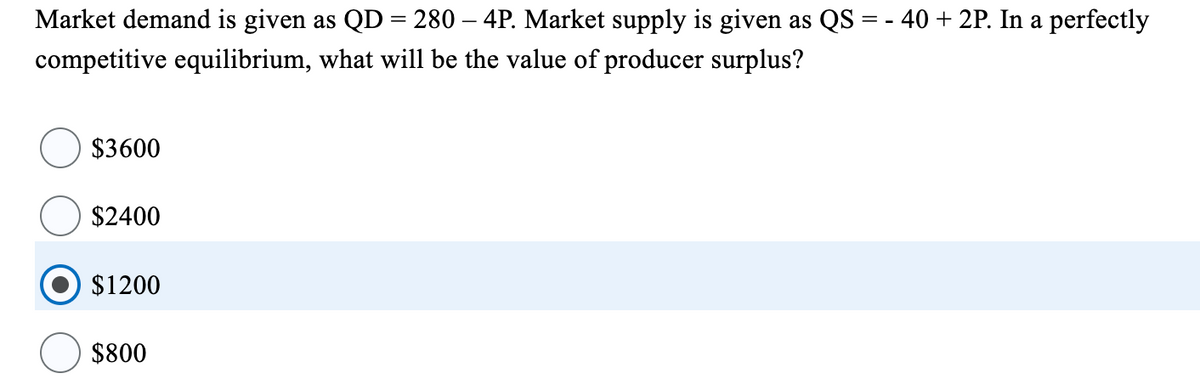 Market demand is given as QD = 280 - 4P. Market supply is given as QS = - 40 + 2P. In a perfectly
competitive equilibrium, what will be the value of producer surplus?
$3600
$2400
$1200
$800