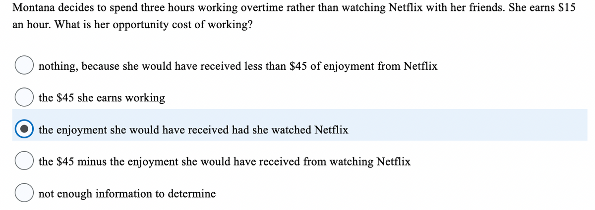 Montana decides to spend three hours working overtime rather than watching Netflix with her friends. She earns $15
an hour. What is her opportunity cost of working?
nothing, because she would have received less than $45 of enjoyment from Netflix
the $45 she earns working
the enjoyment she would have received had she watched Netflix
the $45 minus the enjoyment she would have received from watching Netflix
not enough information to determine