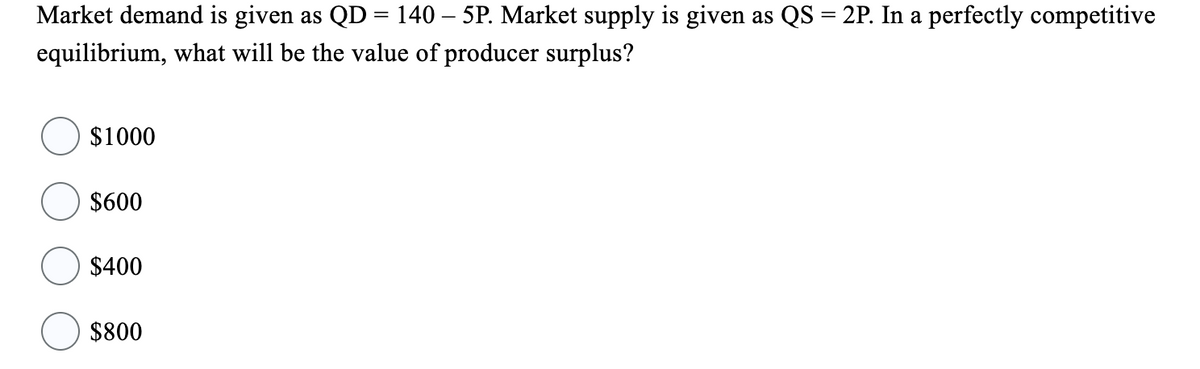 Market demand is given as QD = 140 - 5P. Market supply is given as QS = 2P. In a perfectly competitive
equilibrium, what will be the value of producer surplus?
$1000
$600
$400
$800
