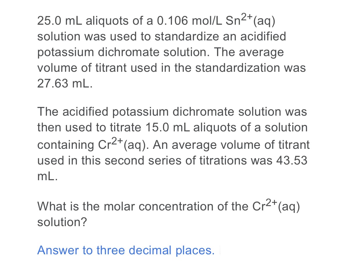 25.0 mL aliquots of a 0.106 mol/L Sn2+
2*(aq)
solution was used to standardize an acidified
potassium dichromate solution. The average
volume of titrant used in the standardization was
27.63 mL.
The acidified potassium dichromate solution was
then used to titrate 15.0 mL aliquots of a solution
containing Cr2*(aq). An average volume of titrant
used in this second series of titrations was 43.53
mL.
What is the molar concentration of the Cr2+(aq)
solution?
Answer to three decimal places.
